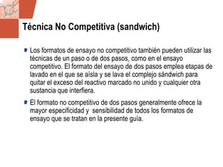 GDS_0418723_McClelland_v4 25
Técnica No Competitiva (sandwich)
Los formatos de ensayo no competitivo también pueden utilizar las
técnicas de un paso o de dos pasos, como en el ensayo
competitivo. El formato del ensayo de dos pasos emplea etapas de
lavado en el que se aísla y se lava el complejo sándwich para
quitar el exceso del reactivo marcado no unido y cualquier otra
sustancia que interfiera.
El formato no competitivo de dos pasos generalmente ofrece la
mayor especificidad y sensibilidad de todos los formatos de
ensayo que se tratan en la presente guía.
 