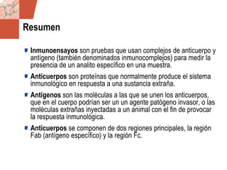 GDS_0418723_McClelland_v4 29
Resumen
Inmunoensayos son pruebas que usan complejos de anticuerpo y
antígeno (también denominados inmunocomplejos) para medir la
presencia de un analito específico en una muestra.
Anticuerpos son proteínas que normalmente produce el sistema
inmunológico en respuesta a una sustancia extraña.
Antígenos son las moléculas a las que se unen los anticuerpos,
que en el cuerpo podrían ser un un agente patógeno invasor, o las
moléculas extrañas inyectadas a un animal con el fin de provocar
la respuesta inmunológica.
Anticuerpos se componen de dos regiones principales, la región
Fab (antígeno específico) y la región Fc.
 