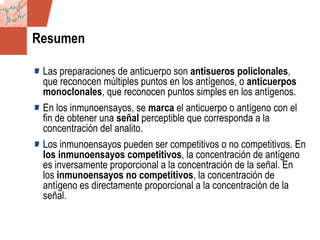 GDS_0418723_McClelland_v4 30
Resumen
Las preparaciones de anticuerpo son antisueros policlonales,
que reconocen múltiples puntos en los antígenos, o anticuerpos
monoclonales, que reconocen puntos simples en los antígenos.
En los inmunoensayos, se marca el anticuerpo o antígeno con el
fin de obtener una señal perceptible que corresponda a la
concentración del analito.
Los inmunoensayos pueden ser competitivos o no competitivos. En
los inmunoensayos competitivos, la concentración de antígeno
es inversamente proporcional a la concentración de la señal. En
los inmunoensayos no competitivos, la concentración de
antígeno es directamente proporcional a la concentración de la
señal.
 