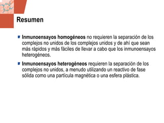 GDS_0418723_McClelland_v4 31
Resumen
Inmunoensayos homogéneos no requieren la separación de los
complejos no unidos de los complejos unidos y de ahí que sean
más rápidos y más fáciles de llevar a cabo que los inmunoensayos
heterogéneos.
Inmunoensayos heterogéneos requieren la separación de los
complejos no unidos, a menudo utilizando un reactivo de fase
sólida como una partícula magnética o una esfera plástica.
 