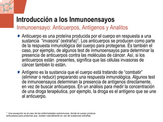 GDS_0418723_McClelland_v4 4
Introducción a los Inmunoensayos
Anticuerpo es una proteína producida por el cuerpo en respuesta a una
sustancia “invasora” (extraña)1. Los anticuerpos se producen como parte
de la respuesta inmunológica del cuerpo para protegerse. Es también el
caso, por ejemplo, de algunos test de inmunoensayos para determinar la
presencia de anticuerpos contra las moléculas de cáncer. Así, si los
anticuerpos están presentes, significa que las células invasoras de
cáncer también lo están.
Antígeno es la sustancia que el cuerpo está tratando de “combatir”
(eliminar o reducir) preparando una respuesta inmunológica. Algunos test
de inmunoensayos determinan la presencia de antígenos directamente,
en vez de buscar anticuerpos. En un análisis para medir la concentración
de una droga terapéutica, por ejemplo, la droga es el antígeno que se une
al anticuerpo.
1 Una excepción es el caso de las enfermedades autoinmunes, donde el cuerpo produce
anticuerpos para proteínas que existen naturalmente en vez de sustancias extrañas.
Inmunoensayo: Anticuerpos, Antígenos y Analitos
 