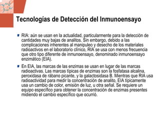GDS_0418723_McClelland_v4 45
Tecnologías de Detección del Inmunoensayo
RIA: aún se usan en la actualidad, particularmente para la detección de
cantidades muy bajas de analitos. Sin embargo, debido a las
complicaciones inherentes al manipuleo y desecho de los materiales
radioactivos en el laboratorio clínico, RIA se usa con menos frecuencia
que otro tipo diferente de inmunoensayo, denominado inmunoensayo
enzimático (EIA).
En EIA, las marcas de las enzimas se usan en lugar de las marcas
radioactivas. Las marcas típicas de enzimas son la fosfatasa alcalina,
peroxidasa de rábano picante, y la galactosidasa B. Mientras que RIA usa
radioactividad para medir la concentración de analito, EIA típicamente
usa un cambio de color, emisión de luz, u otra señal. Se requiere un
equipo específico para obtener la concentración de enzimas presentes
midiendo el cambio específico que ocurrió.
 