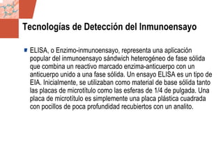 GDS_0418723_McClelland_v4 46
Tecnologías de Detección del Inmunoensayo
ELISA, o Enzimo-inmunoensayo, representa una aplicación
popular del inmunoensayo sándwich heterogéneo de fase sólida
que combina un reactivo marcado enzima-anticuerpo con un
anticuerpo unido a una fase sólida. Un ensayo ELISA es un tipo de
EIA. Inicialmente, se utilizaban como material de base sólida tanto
las placas de microtítulo como las esferas de 1/4 de pulgada. Una
placa de microtítulo es simplemente una placa plástica cuadrada
con pocillos de poca profundidad recubiertos con un analito.
 