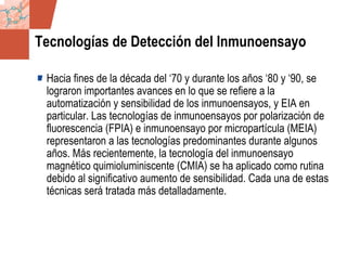 GDS_0418723_McClelland_v4 47
Tecnologías de Detección del Inmunoensayo
Hacia fines de la década del ‘70 y durante los años ‘80 y ‘90, se
lograron importantes avances en lo que se refiere a la
automatización y sensibilidad de los inmunoensayos, y EIA en
particular. Las tecnologías de inmunoensayos por polarización de
fluorescencia (FPIA) e inmunoensayo por micropartícula (MEIA)
representaron a las tecnologías predominantes durante algunos
años. Más recientemente, la tecnología del inmunoensayo
magnético quimioluminiscente (CMIA) se ha aplicado como rutina
debido al significativo aumento de sensibilidad. Cada una de estas
técnicas será tratada más detalladamente.
 