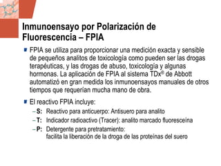 GDS_0418723_McClelland_v4 49
Inmunoensayo por Polarización de
Fluorescencia – FPIA
FPIA se utiliza para proporcionar una medición exacta y sensible
de pequeños analitos de toxicología como pueden ser las drogas
terapéuticas, y las drogas de abuso, toxicología y algunas
hormonas. La aplicación de FPIA al sistema TDx® de Abbott
automatizó en gran medida los inmunoensayos manuales de otros
tiempos que requerían mucha mano de obra.
El reactivo FPIA incluye:
–S: Reactivo para anticuerpo: Antisuero para analito
–T: Indicador radioactivo (Tracer): analito marcado fluoresceína
–P: Detergente para pretratamiento:
facilita la liberación de la droga de las proteínas del suero
 