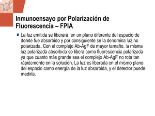 GDS_0418723_McClelland_v4 54
Inmunoensayo por Polarización de
Fluorescencia – FPIA
La luz emitida se liberará en un plano diferente del espacio de
donde fue absorbido y por consiguiente se la denomina luz no
polarizada. Con el complejo Ab-AgF de mayor tamaño, la misma
luz polarizada absorbida se libera como fluorescencia polarizada
ya que cuanto más grande sea el complejo Ab-AgF no rota tan
rápidamente en la solución. La luz es liberada en el mismo plano
del espacio como energía de la luz absorbida, y el detector puede
medirla.
 