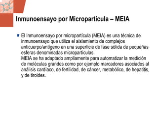 GDS_0418723_McClelland_v4 56
Inmunoensayo por Micropartícula – MEIA
El Inmunoensayo por micropartícula (MEIA) es una técnica de
inmunoensayo que utiliza el aislamiento de complejos
anticuerpo/antígeno en una superficie de fase sólida de pequeñas
esferas denominadas micropartículas.
MEIA se ha adaptado ampliamente para automatizar la medición
de moléculas grandes como por ejemplo marcadores asociados al
análisis cardíaco, de fertilidad, de cáncer, metabólico, de hepatitis,
y de tiroides.
 