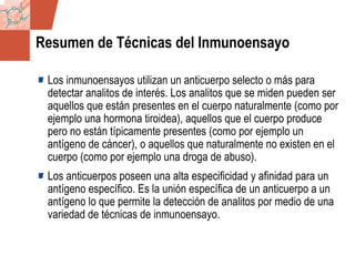 GDS_0418723_McClelland_v4 6
Resumen de Técnicas del Inmunoensayo
Los inmunoensayos utilizan un anticuerpo selecto o más para
detectar analitos de interés. Los analitos que se miden pueden ser
aquellos que están presentes en el cuerpo naturalmente (como por
ejemplo una hormona tiroidea), aquellos que el cuerpo produce
pero no están típicamente presentes (como por ejemplo un
antígeno de cáncer), o aquellos que naturalmente no existen en el
cuerpo (como por ejemplo una droga de abuso).
Los anticuerpos poseen una alta especificidad y afinidad para un
antígeno específico. Es la unión específica de un anticuerpo a un
antígeno lo que permite la detección de analitos por medio de una
variedad de técnicas de inmunoensayo.
 
