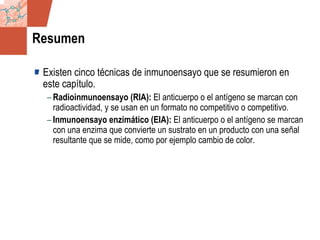 GDS_0418723_McClelland_v4 64
Resumen
Existen cinco técnicas de inmunoensayo que se resumieron en
este capítulo.
– Radioinmunoensayo (RIA): El anticuerpo o el antígeno se marcan con
radioactividad, y se usan en un formato no competitivo o competitivo.
– Inmunoensayo enzimático (EIA): El anticuerpo o el antígeno se marcan
con una enzima que convierte un sustrato en un producto con una señal
resultante que se mide, como por ejemplo cambio de color.
 