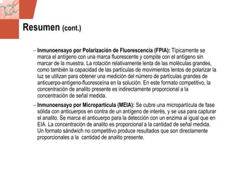 GDS_0418723_McClelland_v4 65
Resumen (cont.)
– Inmunoensayo por Polarización de Fluorescencia (FPIA): Típicamente se
marca el antígeno con una marca fluorescente y compite con el antígeno sin
marcar de la muestra. La rotación relativamente lenta de las moléculas grandes,
como también la capacidad de las partículas de movimientos lentos de polarizar la
luz se utilizan para obtener una medición del número de partículas grandes de
anticuerpo-antígeno-fluoresceína en la solución. En este formato competitivo, la
concentración de analito presente es indirectamente proporcional a la
concentración de señal medida.
– Inmunoensayo por Micropartícula (MEIA): Se cubre una micropartícula de fase
sólida con anticuerpos en contra de un antígeno de interés, y se usa para capturar
el analito. Se marca el anticuerpo para la detección con un enzima al igual que en
EIA. La concentración de analito es proporcional a la cantidad de señal medida.
Un formato sándwich no competitivo produce resultados que son directamente
proporcionales a la cantidad de analito presente.
 