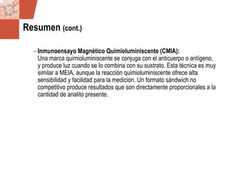 GDS_0418723_McClelland_v4 66
Resumen (cont.)
– Inmunoensayo Magnético Quimioluminiscente (CMIA):
Una marca quimioluminiscente se conjuga con el anticuerpo o antígeno,
y produce luz cuando se lo combina con su sustrato. Esta técnica es muy
similar a MEIA, aunque la reacción quimioluminiscente ofrece alta
sensibilidad y facilidad para la medición. Un formato sándwich no
competitivo produce resultados que son directamente proporcionales a la
cantidad de analito presente.
 