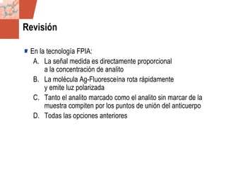 GDS_0418723_McClelland_v4 69
Revisión
En la tecnología FPIA:
A. La señal medida es directamente proporcional
a la concentración de analito
B. La molécula Ag-Fluoresceína rota rápidamente
y emite luz polarizada
C. Tanto el analito marcado como el analito sin marcar de la
muestra compiten por los puntos de unión del anticuerpo
D. Todas las opciones anteriores
 