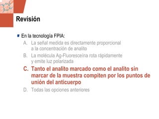 GDS_0418723_McClelland_v4 70
Revisión
En la tecnología FPIA:
A. La señal medida es directamente proporcional
a la concentración de analito
B. La molécula Ag-Fluoresceína rota rápidamente
y emite luz polarizada
C. Tanto el analito marcado como el analito sin
marcar de la muestra compiten por los puntos de
unión del anticuerpo
D. Todas las opciones anteriores
 