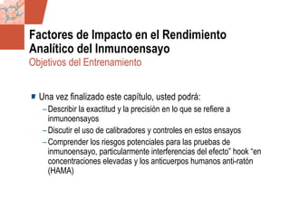 GDS_0418723_McClelland_v4 78
Factores de Impacto en el Rendimiento
Analítico del Inmunoensayo
Una vez finalizado este capítulo, usted podrá:
–Describir la exactitud y la precisión en lo que se refiere a
inmunoensayos
–Discutir el uso de calibradores y controles en estos ensayos
–Comprender los riesgos potenciales para las pruebas de
inmunoensayo, particularmente interferencias del efecto” hook “en
concentraciones elevadas y los anticuerpos humanos anti-ratón
(HAMA)
Objetivos del Entrenamiento
 