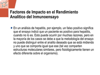 GDS_0418723_McClelland_v4 83
Factores de Impacto en el Rendimiento
Analítico del Inmunoensayo
En un análisis de hepatitis, por ejemplo, un falso positivo significa
que el ensayo indicó que un paciente es positivo para hepatitis,
cuando no lo es. Esto puede ocurrir por muchas razones, pero en
la mayoría de los casos se debe a que la metodología del ensayo
no puede distinguir entre el analito deseado que se está midiendo
y uno que se comporta igual que ese (tal vez comparten
estructuras moleculares similares, pero fisiológicamente tienen un
efecto diferente sobre el organismo).
 