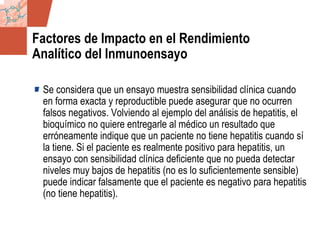 GDS_0418723_McClelland_v4 84
Factores de Impacto en el Rendimiento
Analítico del Inmunoensayo
Se considera que un ensayo muestra sensibilidad clínica cuando
en forma exacta y reproductible puede asegurar que no ocurren
falsos negativos. Volviendo al ejemplo del análisis de hepatitis, el
bioquímico no quiere entregarle al médico un resultado que
erróneamente indique que un paciente no tiene hepatitis cuando sí
la tiene. Si el paciente es realmente positivo para hepatitis, un
ensayo con sensibilidad clínica deficiente que no pueda detectar
niveles muy bajos de hepatitis (no es lo suficientemente sensible)
puede indicar falsamente que el paciente es negativo para hepatitis
(no tiene hepatitis).
 