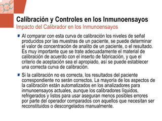 GDS_0418723_McClelland_v4 86
Calibración y Controles en los Inmunoensayos
Al comparar con esta curva de calibración los niveles de señal
producidos por las muestras de un paciente, se puede determinar
el valor de concentración de analito de un paciente, o el resultado.
Es muy importante que se trate adecuadamente el material de
calibración de acuerdo con el inserto de fabricación, y que el
criterio de aceptación sea el apropiado, así se puede establecer
una correcta curva de calibración.
Si la calibración no es correcta, los resultados del paciente
correspondiente no serán correctos. La mayoría de los aspectos de
la calibración están automatizados en los analizadores para
inmunoensayos actuales, aunque los calibradores líquidos,
refrigerados y listos para usar aseguran menos posibles errores
por parte del operador comparados con aquellos que necesitan ser
reconstituidos o descongelados manualmente.
Impacto del Calibrador en los Inmunoensayos
 
