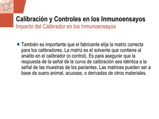 GDS_0418723_McClelland_v4 87
Calibración y Controles en los Inmunoensayos
También es importante que el fabricante elija la matriz correcta
para los calibradores. La matriz es el solvente que contiene al
analito en el calibrador (o control). Es para asegurar que la
respuesta de la señal de la curva de calibración sea idéntica a la
señal de las muestras de los pacientes. Las matrices pueden ser a
base de suero animal, acuosas, o derivadas de otros materiales.
Impacto del Calibrador en los Inmunoensayos
 