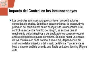 GDS_0418723_McClelland_v4 88
Impacto del Control en los Inmunoensayos
Los controles son muestras que contienen concentraciones
conocidas de analito. Se utilizan para monitorear la exactitud y la
precisión del rendimiento de un ensayo y de un analizador. Si el
control se encuentra “dentro del rango”, se supone que el
rendimiento de los reactivos y del analizador es correcto y que el
análisis del paciente puede comenzar. Es típico hacer un ensayo
de los controles en cada corrida, turno o día, dependiendo del
analito y/o del analizador y del inserto de fábrica. Típicamente se
lleva a cabo el análisis usando una Tabla de Levey Jenning (Figura
3-3).
 