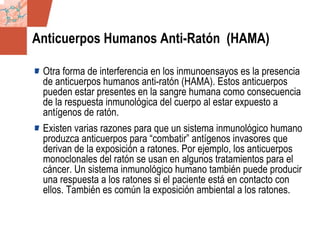 GDS_0418723_McClelland_v4 93
Anticuerpos Humanos Anti-Ratón (HAMA)
Otra forma de interferencia en los inmunoensayos es la presencia
de anticuerpos humanos anti-ratón (HAMA). Estos anticuerpos
pueden estar presentes en la sangre humana como consecuencia
de la respuesta inmunológica del cuerpo al estar expuesto a
antígenos de ratón.
Existen varias razones para que un sistema inmunológico humano
produzca anticuerpos para “combatir” antígenos invasores que
derivan de la exposición a ratones. Por ejemplo, los anticuerpos
monoclonales del ratón se usan en algunos tratamientos para el
cáncer. Un sistema inmunológico humano también puede producir
una respuesta a los ratones si el paciente está en contacto con
ellos. También es común la exposición ambiental a los ratones.
 