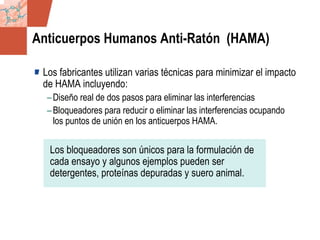 GDS_0418723_McClelland_v4 97
Anticuerpos Humanos Anti-Ratón (HAMA)
Los fabricantes utilizan varias técnicas para minimizar el impacto
de HAMA incluyendo:
–Diseño real de dos pasos para eliminar las interferencias
–Bloqueadores para reducir o eliminar las interferencias ocupando
los puntos de unión en los anticuerpos HAMA.
Los bloqueadores son únicos para la formulación de
cada ensayo y algunos ejemplos pueden ser
detergentes, proteínas depuradas y suero animal.
 