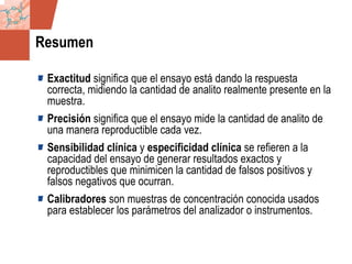 GDS_0418723_McClelland_v4 98
Resumen
Exactitud significa que el ensayo está dando la respuesta
correcta, midiendo la cantidad de analito realmente presente en la
muestra.
Precisión significa que el ensayo mide la cantidad de analito de
una manera reproductible cada vez.
Sensibilidad clínica y especificidad clínica se refieren a la
capacidad del ensayo de generar resultados exactos y
reproductibles que minimicen la cantidad de falsos positivos y
falsos negativos que ocurran.
Calibradores son muestras de concentración conocida usados
para establecer los parámetros del analizador o instrumentos.
 
