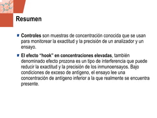 GDS_0418723_McClelland_v4 99
Resumen
Controles son muestras de concentración conocida que se usan
para monitorear la exactitud y la precisión de un analizador y un
ensayo.
El efecto “hook” en concentraciones elevadas, también
denominado efecto prozona es un tipo de interferencia que puede
reducir la exactitud y la precisión de los inmunoensayos. Bajo
condiciones de exceso de antígeno, el ensayo lee una
concentración de antígeno inferior a la que realmente se encuentra
presente.
 