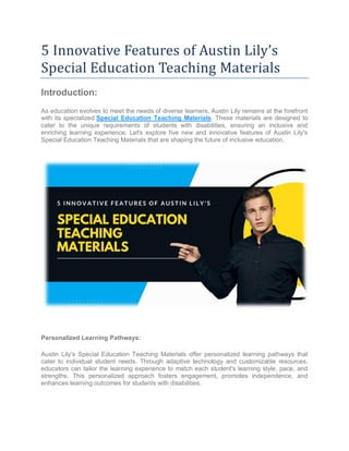 5 Innovative Features of Austin Lily’s
Special Education Teaching Materials
Introduction:
As education evolves to meet the needs of diverse learners, Austin Lily remains at the forefront
with its specialized Special Education Teaching Materials. These materials are designed to
cater to the unique requirements of students with disabilities, ensuring an inclusive and
enriching learning experience. Let's explore five new and innovative features of Austin Lily's
Special Education Teaching Materials that are shaping the future of inclusive education.
Personalized Learning Pathways:
Austin Lily's Special Education Teaching Materials offer personalized learning pathways that
cater to individual student needs. Through adaptive technology and customizable resources,
educators can tailor the learning experience to match each student's learning style, pace, and
strengths. This personalized approach fosters engagement, promotes independence, and
enhances learning outcomes for students with disabilities.
 