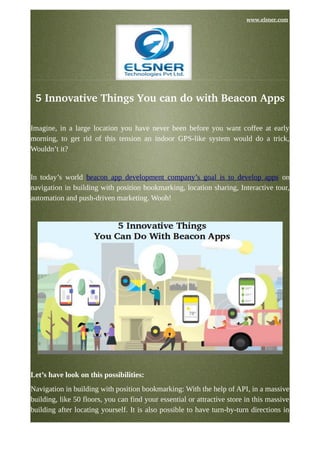                                                                                                                                           www.elsner.com
5 Innovative Things You can do with Beacon Apps
Imagine, in a large location you have never been before you want coffee at early
morning, to get rid of this tension an indoor GPS-like system would do a trick,
Wouldn’t it?
In today’s world beacon app development company’s goal is to develop apps on
navigation in building with position bookmarking, location sharing, Interactive tour,
automation and push-driven marketing. Wooh!
Let’s have look on this possibilities:
Navigation in building with position bookmarking: With the help of API, in a massive
building, like 50 floors, you can find your essential or attractive store in this massive
building after locating yourself. It is also possible to have turn-by-turn directions in
 
