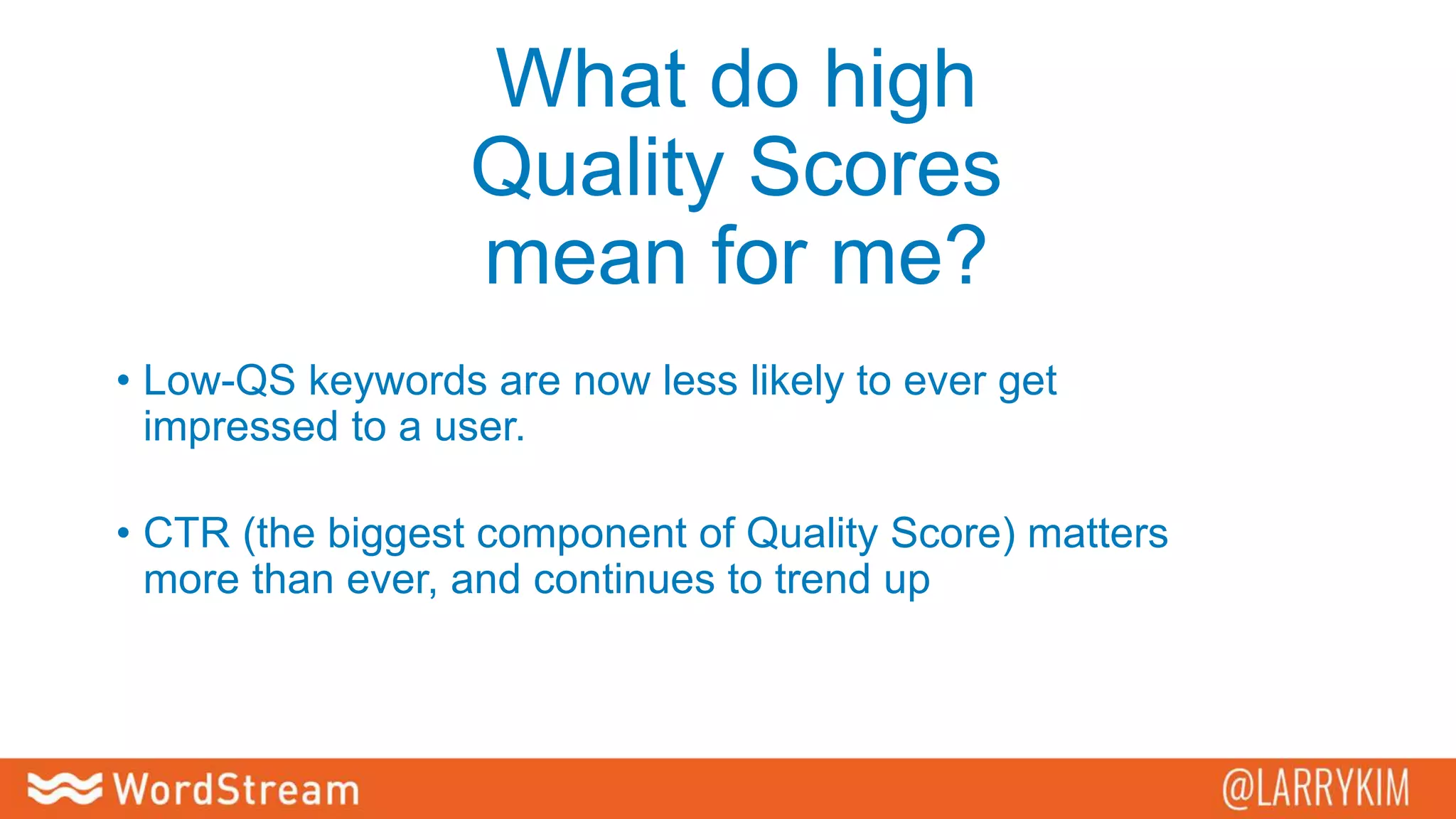 What do high
Quality Scores
mean for me?
• Low-QS keywords are now less likely to ever get
impressed to a user.
• CTR (the biggest component of Quality Score) matters
more than ever, and continues to trend up
 