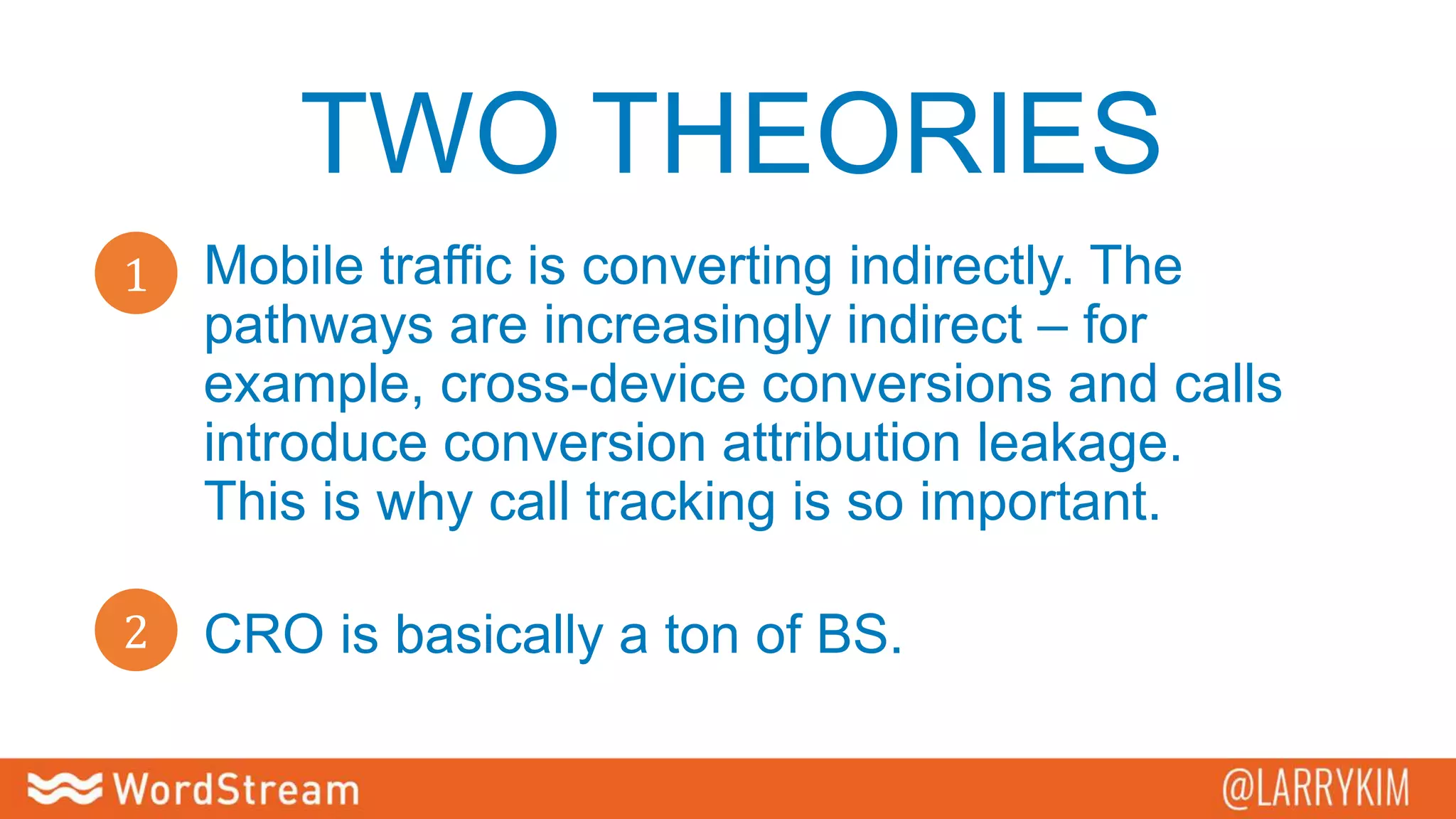 TWO THEORIES
2
1 Mobile traffic is converting indirectly. The
pathways are increasingly indirect – for
example, cross-device conversions and calls
introduce conversion attribution leakage.
This is why call tracking is so important.
CRO is basically a ton of BS.
 