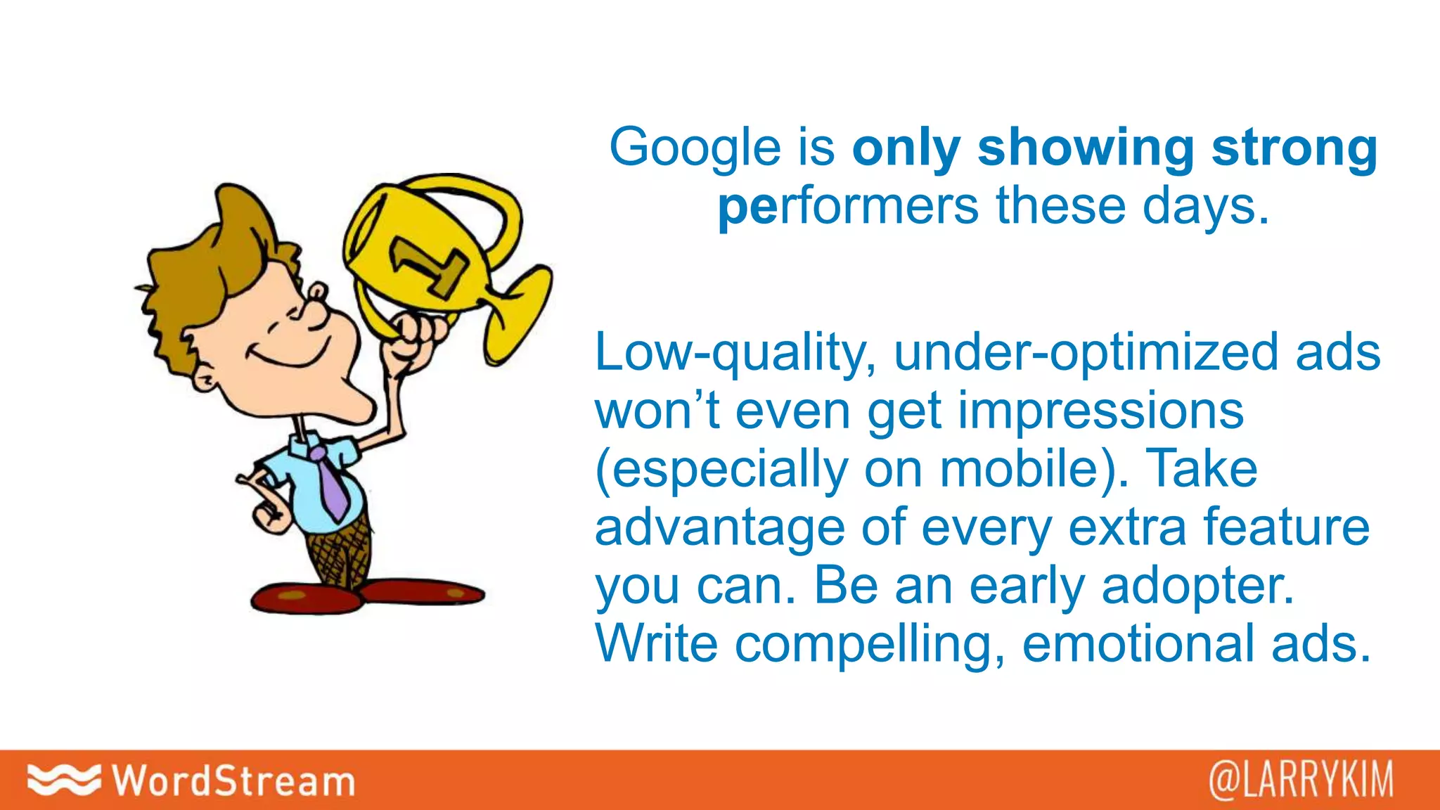 Google is only showing strong
performers these days.
Low-quality, under-optimized ads
won’t even get impressions
(especially on mobile). Take
advantage of every extra feature
you can. Be an early adopter.
Write compelling, emotional ads.
 