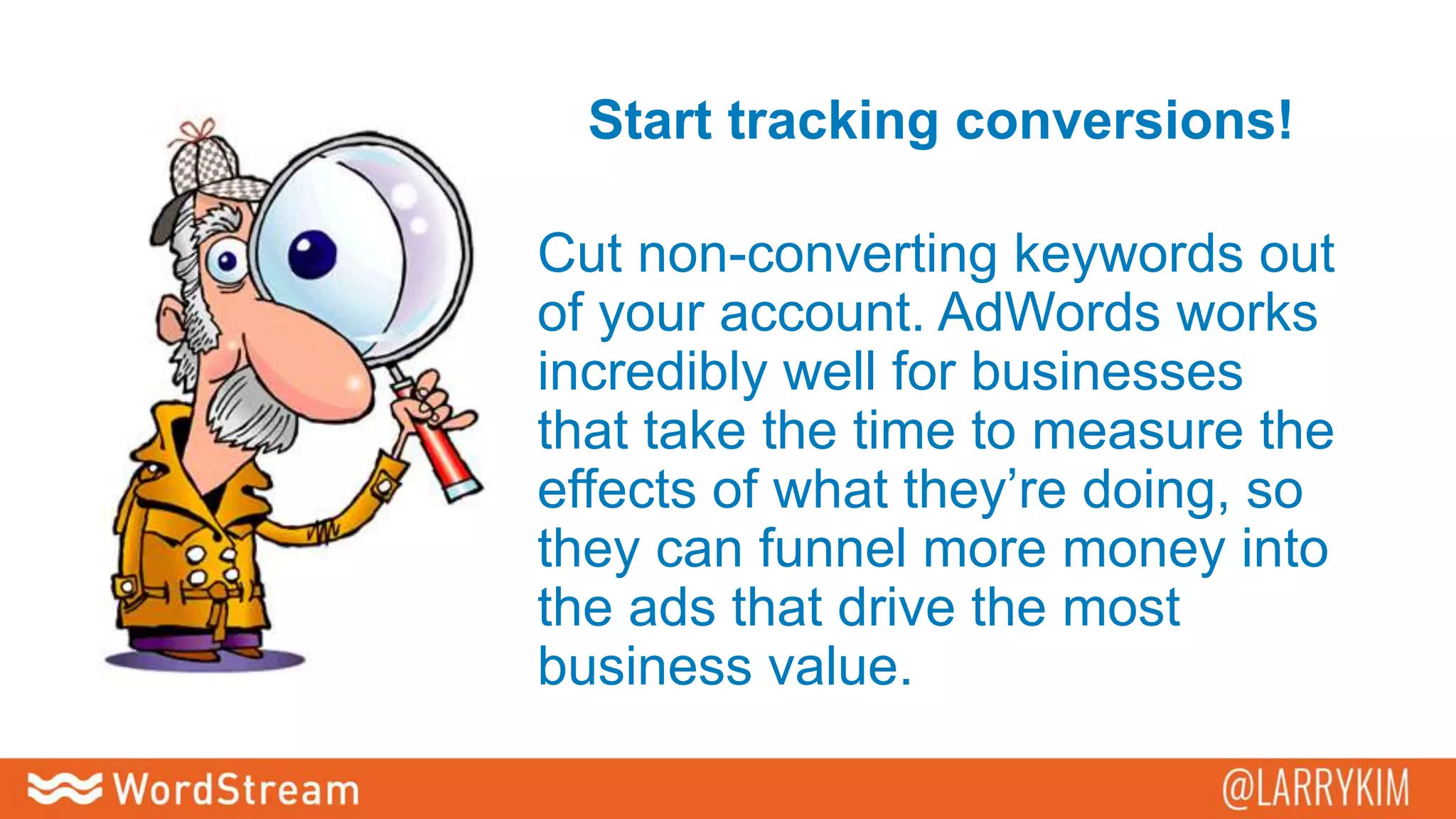 Start tracking conversions!
Cut non-converting keywords out
of your account. AdWords works
incredibly well for businesses
that take the time to measure the
effects of what they’re doing, so
they can funnel more money into
the ads that drive the most
business value.
 