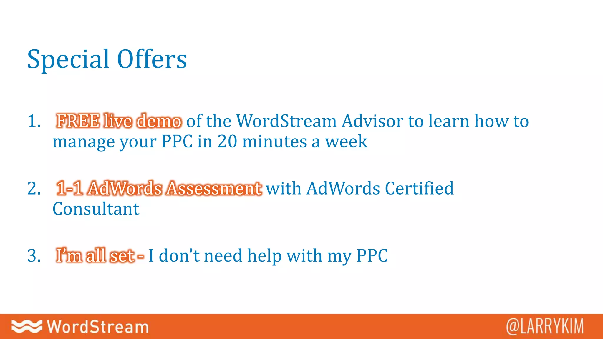 Special Offers
1. FREE live demo of the WordStream Advisor to learn how to
manage your PPC in 20 minutes a week
2. 1-1 AdWords Assessment with AdWords Certified
Consultant
3. I’m all set - I don’t need help with my PPC
 