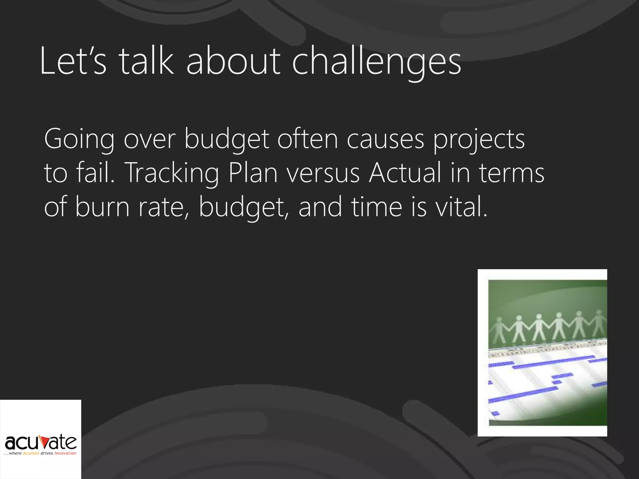 Let’s talk about challenges
Going over budget often causes projects
to fail. Tracking Plan versus Actual in terms
of burn rate, budget, and time is vital.
 