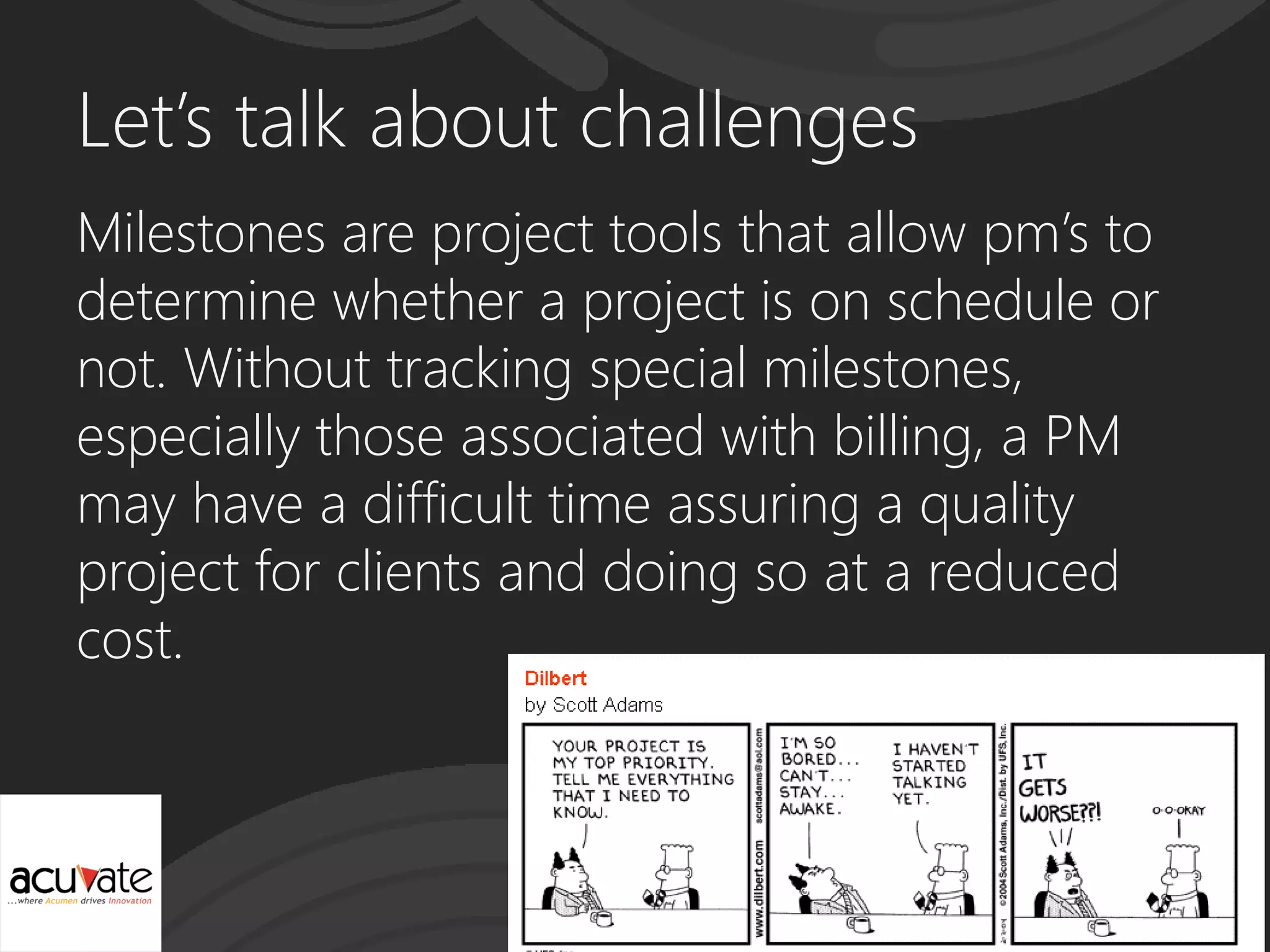 Let’s talk about challenges
Milestones are project tools that allow pm’s to
determine whether a project is on schedule or
not. Without tracking special milestones,
especially those associated with billing, a PM
may have a difficult time assuring a quality
project for clients and doing so at a reduced
cost.
 
