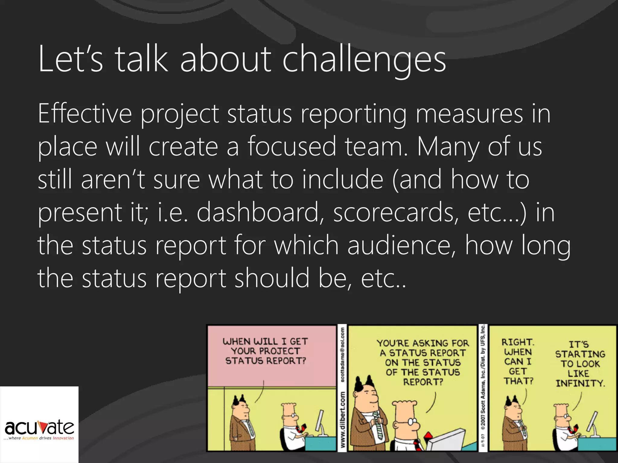 Let’s talk about challenges
Effective project status reporting measures in
place will create a focused team. Many of us
still aren’t sure what to include (and how to
present it; i.e. dashboard, scorecards, etc…) in
the status report for which audience, how long
the status report should be, etc..
 