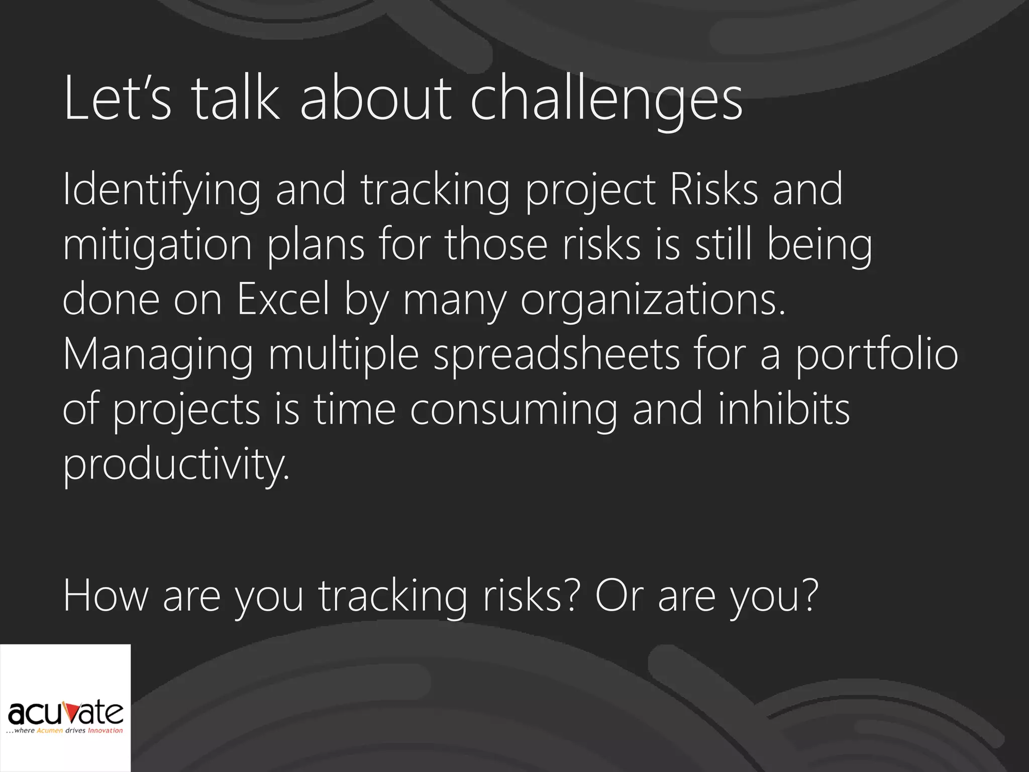 Let’s talk about challenges
Identifying and tracking project Risks and
mitigation plans for those risks is still being
done on Excel by many organizations.
Managing multiple spreadsheets for a portfolio
of projects is time consuming and inhibits
productivity.
How are you tracking risks? Or are you?
 