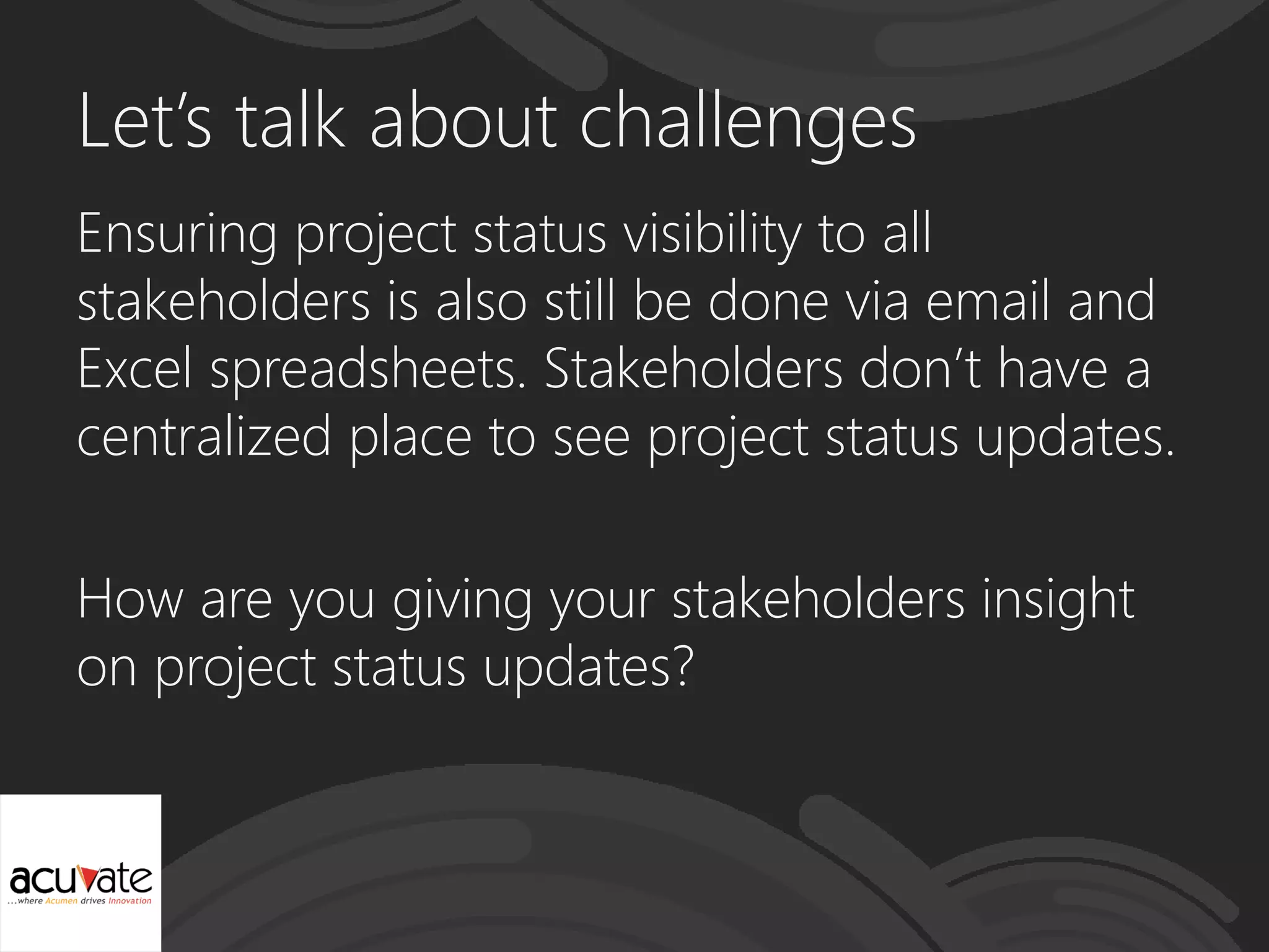 Let’s talk about challenges
Ensuring project status visibility to all
stakeholders is also still be done via email and
Excel spreadsheets. Stakeholders don’t have a
centralized place to see project status updates.
How are you giving your stakeholders insight
on project status updates?
 