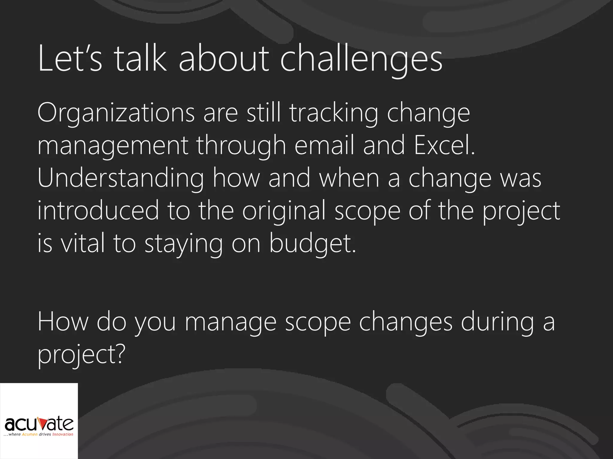 Let’s talk about challenges
Organizations are still tracking change
management through email and Excel.
Understanding how and when a change was
introduced to the original scope of the project
is vital to staying on budget.
How do you manage scope changes during a
project?
 