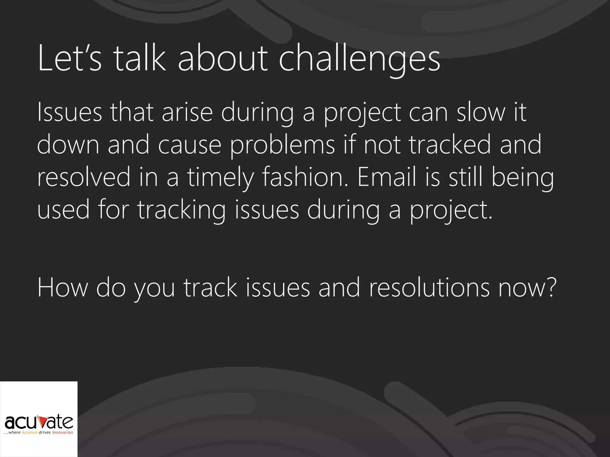 Let’s talk about challenges
Issues that arise during a project can slow it
down and cause problems if not tracked and
resolved in a timely fashion. Email is still being
used for tracking issues during a project.
How do you track issues and resolutions now?
 