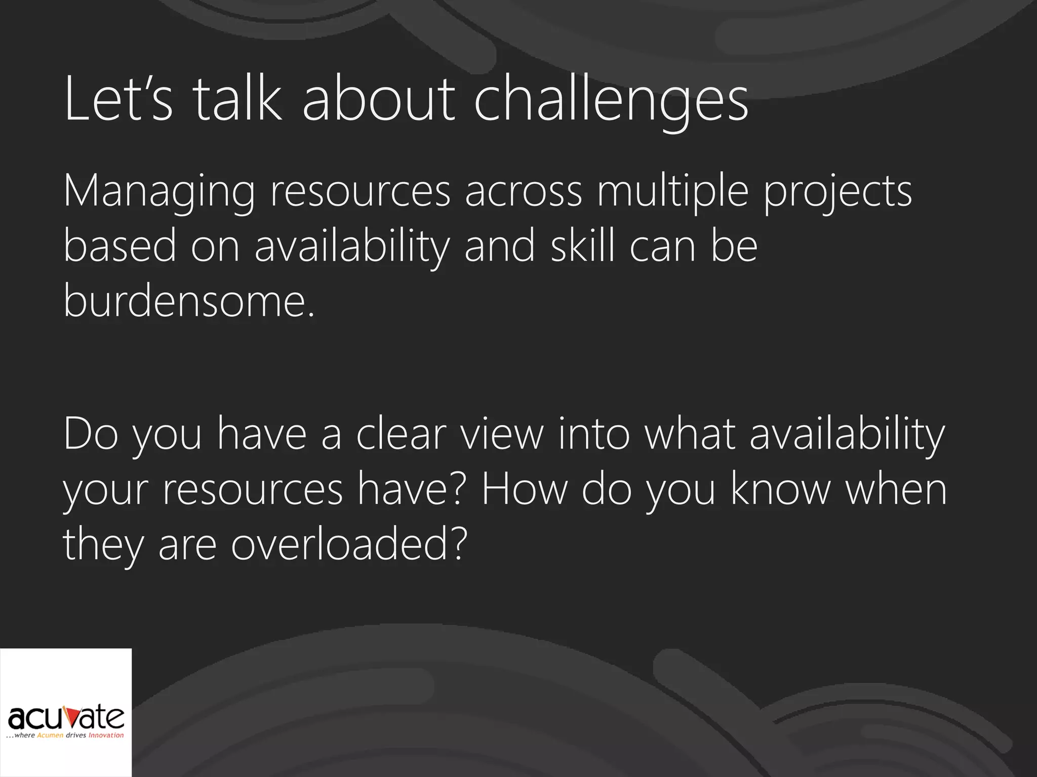 Let’s talk about challenges
Managing resources across multiple projects
based on availability and skill can be
burdensome.
Do you have a clear view into what availability
your resources have? How do you know when
they are overloaded?
 