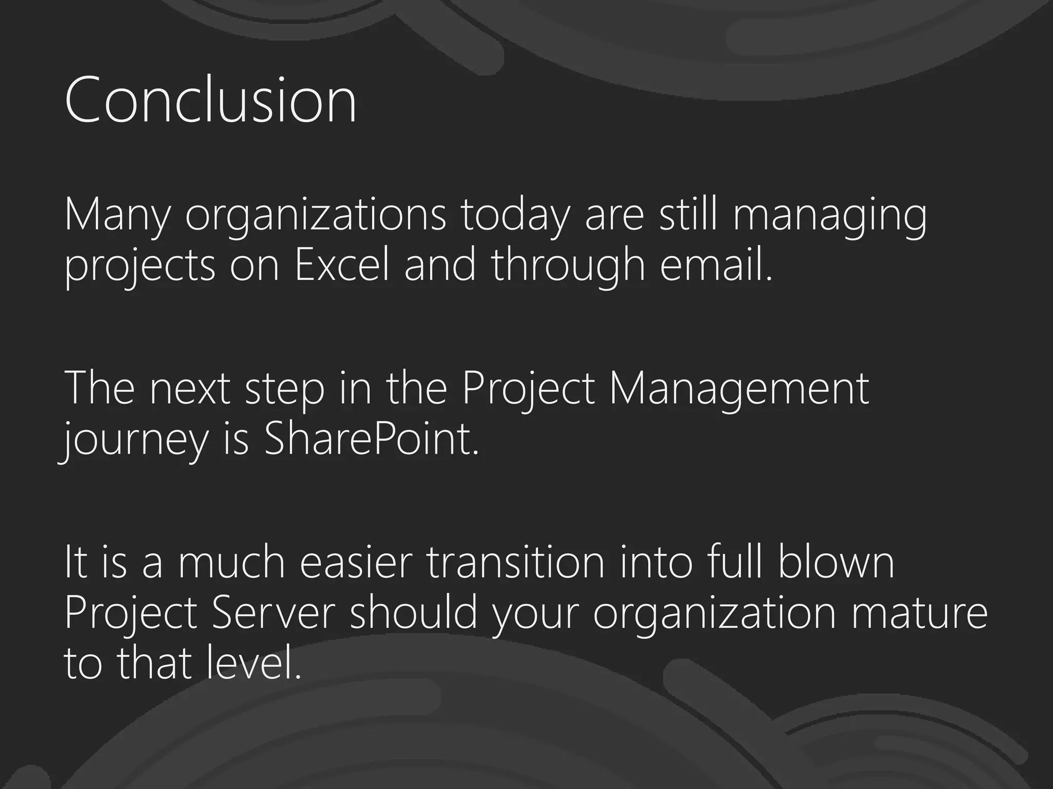 Conclusion
Many organizations today are still managing
projects on Excel and through email.
The next step in the Project Management
journey is SharePoint.
It is a much easier transition into full blown
Project Server should your organization mature
to that level.
 