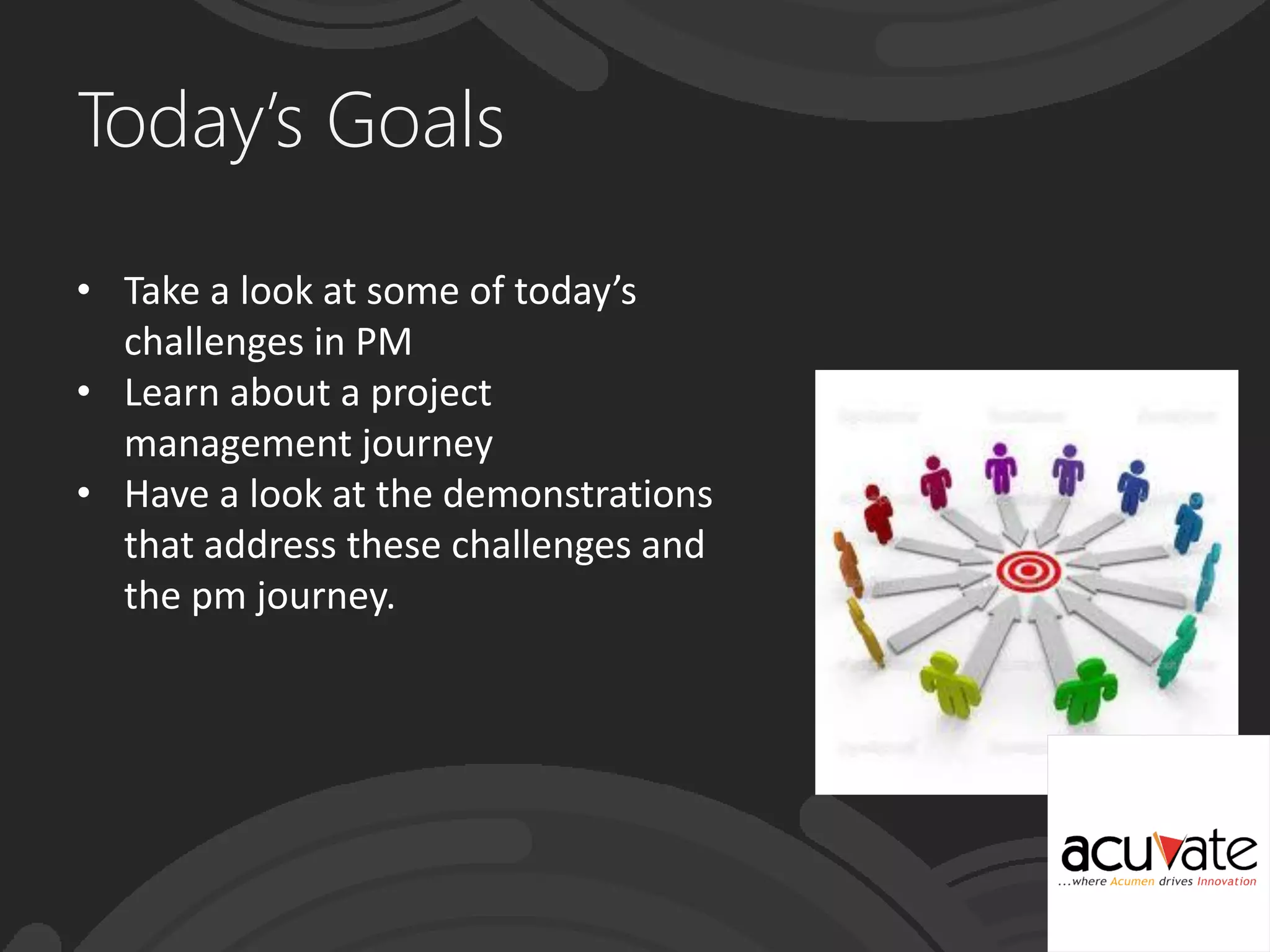 Today’s Goals
• Take a look at some of today’s
challenges in PM
• Learn about a project
management journey
• Have a look at the demonstrations
that address these challenges and
the pm journey.
 