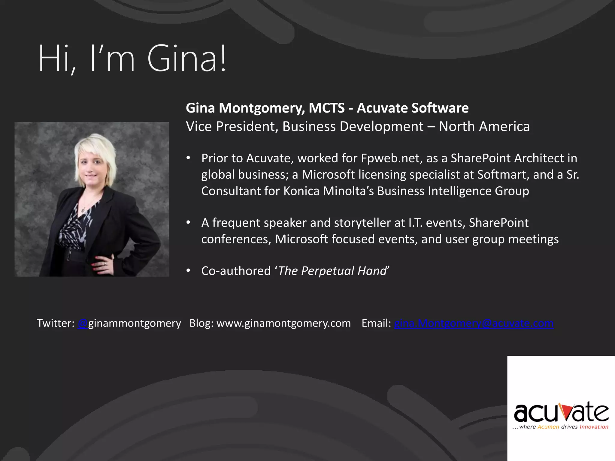 Hi, I’m Gina!
Gina Montgomery, MCTS - Acuvate Software
Vice President, Business Development – North America
• Prior to Acuvate, worked for Fpweb.net, as a SharePoint Architect in
global business; a Microsoft licensing specialist at Softmart, and a Sr.
Consultant for Konica Minolta’s Business Intelligence Group
• A frequent speaker and storyteller at I.T. events, SharePoint
conferences, Microsoft focused events, and user group meetings
• Co-authored ‘The Perpetual Hand’
Twitter: @ginammontgomery Blog: www.ginamontgomery.com Email: gina.Montgomery@acuvate.com
 