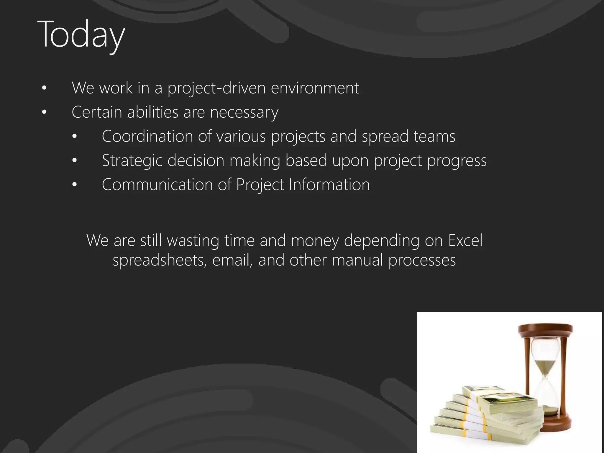 Today
• We work in a project-driven environment
• Certain abilities are necessary
• Coordination of various projects and spread teams
• Strategic decision making based upon project progress
• Communication of Project Information
We are still wasting time and money depending on Excel
spreadsheets, email, and other manual processes
 