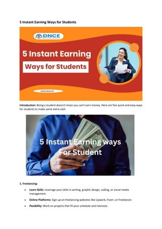 5 Instant Earning Ways for Students
Introduction: Being a student doesn't mean you can't earn money. Here are five quick and easy ways
for students to make some extra cash.
1. Freelancing:
 Learn Skills: Leverage your skills in writing, graphic design, coding, or social media
management.
 Online Platforms: Sign up on freelancing websites like Upwork, Fiverr, or Freelancer.
 Flexibility: Work on projects that fit your schedule and interests.
 