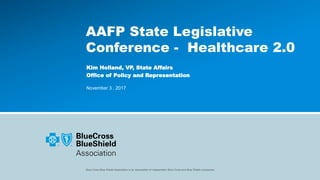 Blue Cross Blue Shield Association is an association of independent Blue Cross and Blue Shield companies.
AAFP State Legislative
Conference - Healthcare 2.0
Kim Holland, VP, State Affairs
Office of Policy and Representation
November 3 , 2017
 