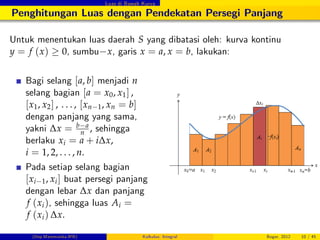 Luas di Bawah Kurva
Penghitungan Luas dengan Pendekatan Persegi Panjang
Untuk menentukan luas daerah S yang dibatasi oleh: kurva kontinu
y = f (x) 0, sumbu x, garis x = a, x = b, lakukan:
Bagi selang [a, b] menjadi n
selang bagian [a = x0, x1] ,
[x1, x2] , . . . , [xn 1, xn = b]
dengan panjang yang sama,
yakni ∆x = b a
n , sehingga
berlaku xi = a + i∆x,
i = 1, 2, . . . , n.
Pada setiap selang bagian
[xi 1, xi] buat persegi panjang
dengan lebar ∆x dan panjang
f (xi), sehingga luas Ai =
f (xi) ∆x.
(Dep.Matematika-IPB) Kalkulus: Integral Bogor, 2012 10 / 45
 