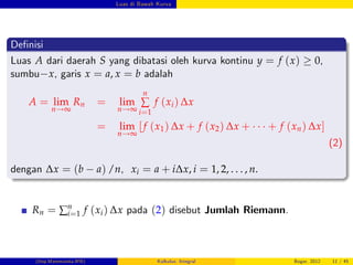 Luas di Bawah Kurva
De…nisi
Luas A dari daerah S yang dibatasi oleh kurva kontinu y = f (x) 0,
sumbu x, garis x = a, x = b adalah
A = lim
n!∞
Rn = lim
n!∞
n
∑
i=1
f (xi) ∆x
= lim
n!∞
[f (x1) ∆x + f (x2) ∆x + + f (xn) ∆x]
(2)
dengan ∆x = (b a) /n, xi = a + i∆x, i = 1, 2, . . . , n.
Rn = ∑n
i=1 f (xi) ∆x pada (2) disebut Jumlah Riemann.
(Dep.Matematika-IPB) Kalkulus: Integral Bogor, 2012 11 / 45
 